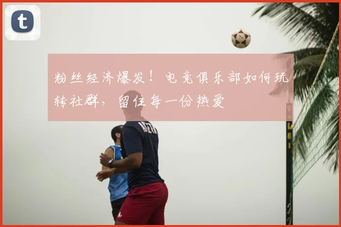 粉丝经济爆发！电竞俱乐部如何玩转社群，留住每一份热爱