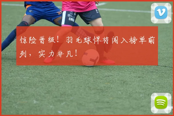 惊险晋级！羽毛球悍将闯入榜单前列，实力非凡！