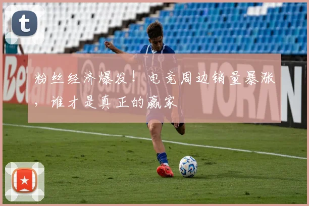 粉丝经济爆发！电竞周边销量暴涨，谁才是真正的赢家