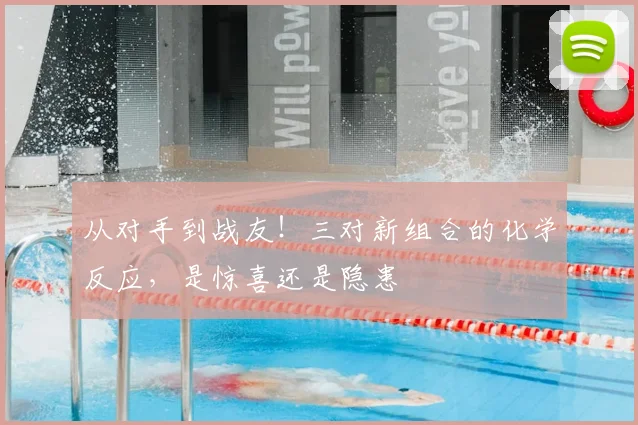 从对手到战友！三对新组合的化学反应，是惊喜还是隐患