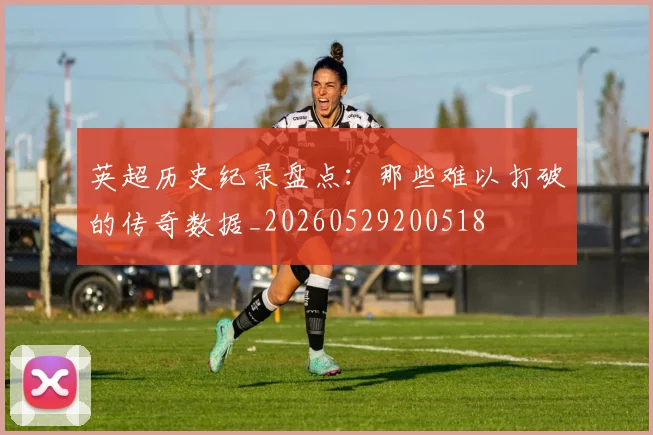 英超历史纪录盘点：那些难以打破的传奇数据_20260529200518
