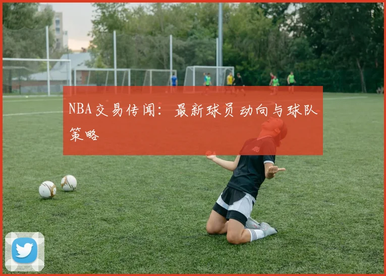 NBA交易传闻：最新球员动向与球队策略