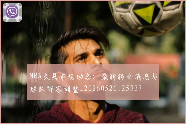 NBA交易市场动态：最新转会消息与球队阵容调整_20260526125337