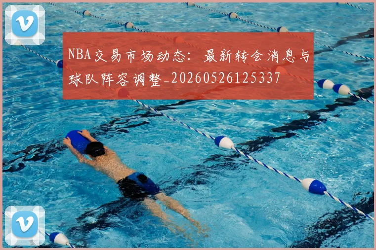 NBA交易市场动态：最新转会消息与球队阵容调整_20260526125337