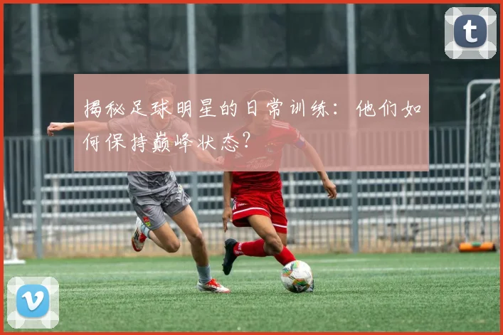 揭秘足球明星的日常训练：他们如何保持巅峰状态？