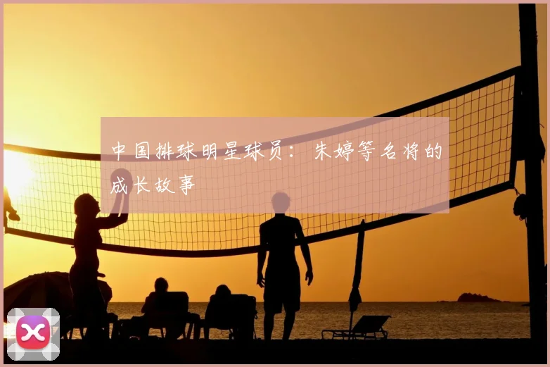 中国排球明星球员：朱婷等名将的成长故事