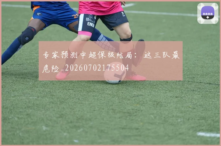 专家预测中超保级结局：这三队最危险_20260702175504